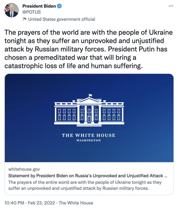 President Biden @POTUS United States government official The prayers of the world are with the people of Ukraine tonight as they suffer an unprovoked and unjustified attack by Russian military forces. President Putin has chosen a premeditated war that will bring a catastrophic loss of life and human suffering. THE WHITE HOUSE WASHINGTON whitehouse.gov Statement by President Biden on Russia's Unprovoked and Unjustified Attack . The prayers of the entire world are with the people of Ukraine tonight as they suffer an unprovoked and unjustified attack by Russian military forces. 10:40 PM · Feb 23, 2022 · The White House 田回 日回 日日 日回 田