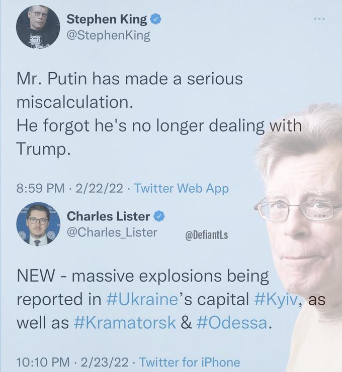 Stephen King O @StephenKing Mr. Putin has made a serious miscalculation. He forgot he's no longer dealing with Trump. 8:59 PM · 2/22/22 · Twitter Web App Charles Lister @Charles_Lister @DefiantLs NEW - massive explosions being reported in #Ukraine's capital #Kyiv, as well as #Kramatorsk & #Odessa. 10:10 PM · 2/23/22 · Twitter for iPhone