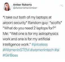 Amber Roberts @AstronomerAmber *I take out both of my laptops at airport security" Random guy: "scoffs" "What do you need 2 laptops for?" Me: "Well one is for my astrophysics work and one is for my artificial intelligence work." #priceless #WomenlnSTEM #womenintech #ai #GirlBoss