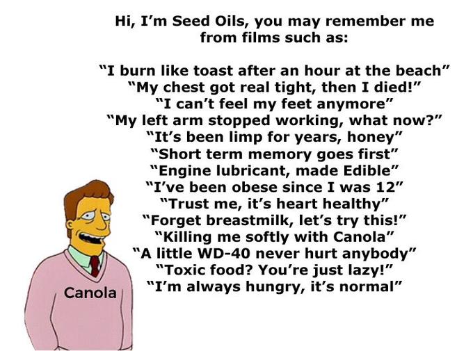 Hi, I'm Seed Oils, you may remember me from films such as: "I burn like toast after an hour at the beach" "My chest got real tight, then I died!" "I can't feel my feet anymore" "My left arm stopped working, what now?" "It's been limp for years, honey" "Short term memory goes first" "Engine lubricant, made Edible" "I've been obese since I was 12" "Trust me, it's heart healthy" "Forget breastmilk, let's try this!" "Killing me softly with Canola" "A little WD-40 never hurt anybody" "Toxic food? You're just lazy!" "I'm always hungry, it's normal" Canola