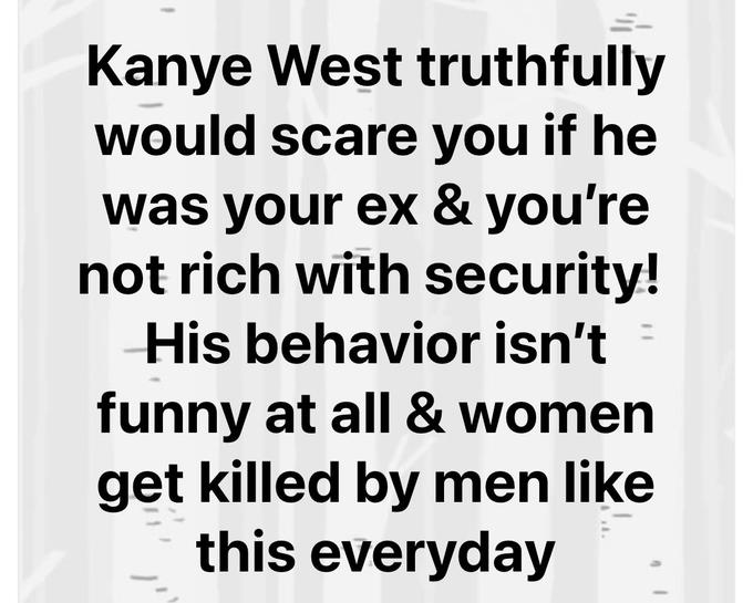 Kanye West truthfully would scare you if he was your ex & you're not rich with security! His behavior isn't funny at all & women get killed by men like this everyday