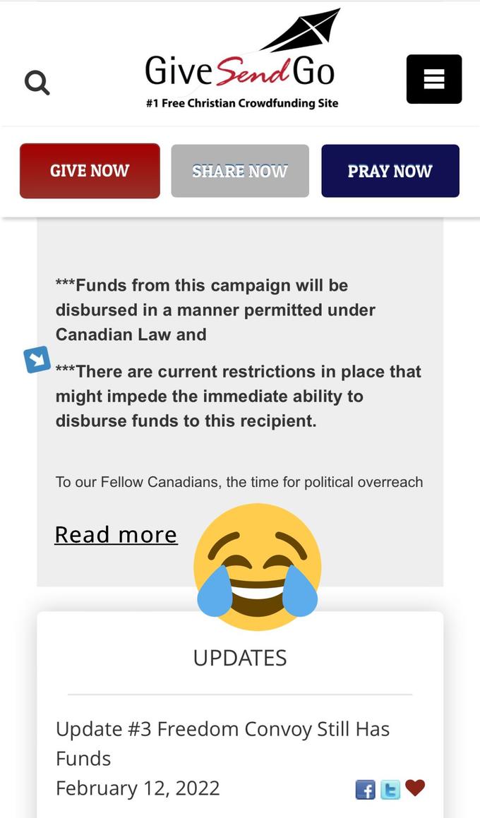 Q GiveSend Go #1 Free Christian Crowdfunding Site GIVE NOW SHARE NOW PRAY NOW ***Funds from this campaign will be disbursed in a manner permitted under Canadian Law and ***There are current restrictions in place that might impede the immediate ability to disburse funds to this recipient. To our Fellow Canadians, the time for political overreach Read more UPDATES Update #3 Freedom Convoy Still Has Funds February 12, 2022