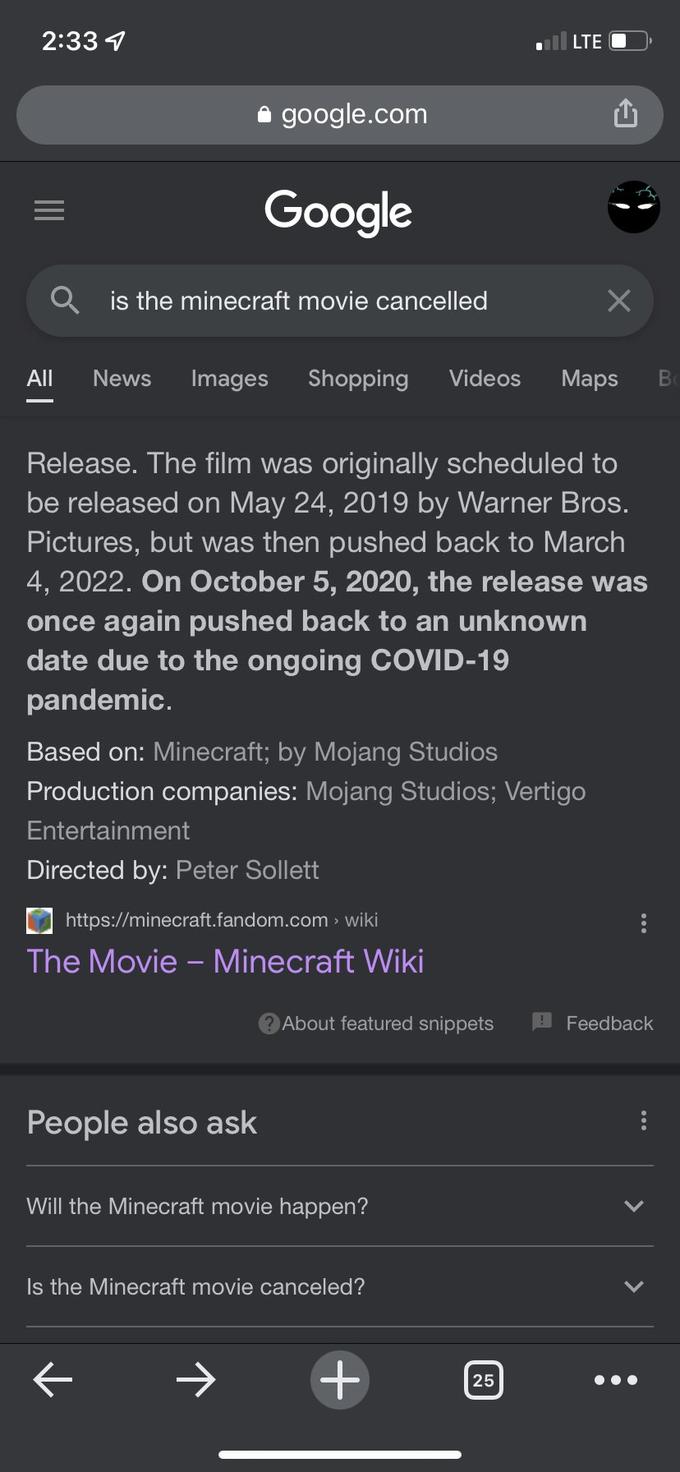 2:33 4 LTE O i google.com Google Q is the minecraft movie cancelled All News Images Shopping Videos Мaps Release. The film was originally scheduled to be released on May 24, 2019 by Warner Bros. Pictures, but was then pushed back to March 4, 2022. On October 5, 2020, the release was once again pushed back to an unknown date due to the ongoing COVID-19 pandemic. Based on: Minecraft; by Mojang Studios Production companies: Mojang Studios; Vertigo Entertainment Directed by: Peter Sollett https://minecraft.fandom.com > wiki The Movie - Minecraft Wiki About featured snippets Feedback People also ask Will the Minecraft movie happen? Is the Minecraft movie canceled? 25 ... > >