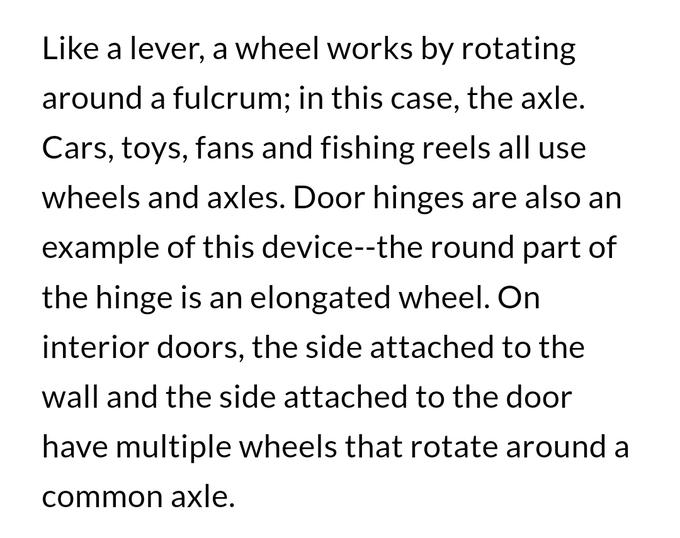 Like a lever, a wheel works by rotating around a fulcrum; in this case, the axle. Cars, toys, fans and fishing reels all use wheels and axles. Door hinges are also an example of this device--the round part of the hinge is an elongated wheel. On interior doors, the side attached to the wall and the side attached to the door have multiple wheels that rotate around a common axle.