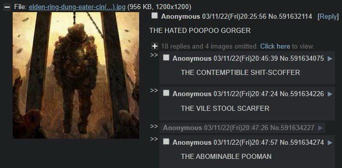 File: elden-ring-dung-eater-cin(.).jpg (956 KB, 1200x1200) I Anonymous 03/11/22(Fri)20:25:56 No.591632114 [Reply] THE HATED POOPOO GORGER + 18 replies and 4 images omitted. Click here to view. >> Anonymous 03/11/22(Fri)20:45:39 No.591634075 THE CONTEMPTIBLE S----SCOFFER Anonymous 03/11/22(Fri)20:47:24 No.591634226 THE VILE STOOL SCARFER >> Anonymous 03/11/22(Fri)20:47:26 No.591634227 ► >> Anonymous 03/11/22(Fri)20:47:57 No.591634274 THE ABOMINABLE POOMAN