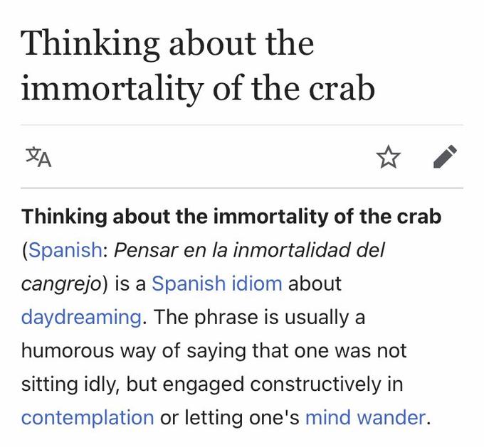 Thinking about the immortality of the crab Thinking about the immortality of the crab (Spanish: Pensar en la inmortalidad del cangrejo) is a Spanish idiom about daydreaming. The phrase is usually a humorous way of saying that one was not sitting idly, but engaged constructively in contemplation or letting one's mind wander.