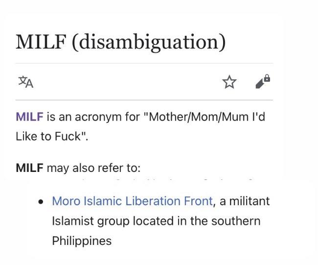 MILF (disambiguation) MILF is an acronym for "Mother/Mom/Mum Il'd Like to F---". MILF may also refer to: • Moro Islamic Liberation Front, a militant Islamist group located in the southern Philippines