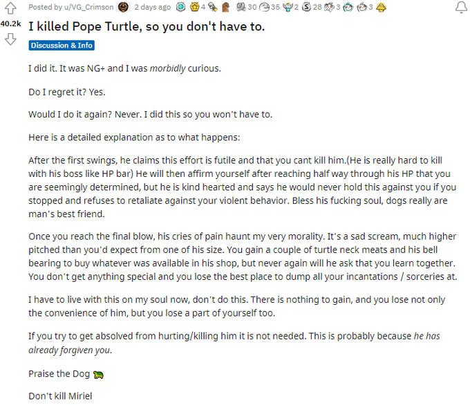 Posted by u/VG_Crimson e 2 days ago O 30 e35 2 28 3 4 40.2k I killed Pope Turtle, so you don't have to. Discussion & Info I did it. It was NG+ and I was morbidly curious. Do I regret it? Yes. Would I do it again? Never. I did this so you won't have to. Here is a detailed explanation as to what happens: After the first swings, he claims this effort is futile and that you cant kill him.(He is really hard to kill with his boss like HP bar) He will then affirm yourself after reaching half way through his HP that you are seemingly determined, but he is kind hearted and says he would never hold this against you if you stopped and refuses to retaliate against your violent behavior. Bless his f------ soul, dogs really are man's best friend. Once you reach the final blow, his cries of pain haunt my very morality. It's a sad scream, much higher pitched than you'd expect from one of his size. You gain a couple of turtle neck meats and his bell bearing to buy whatever was available in his shop, but never again will he ask that you learn together. You don't get anything special and you lose the best place to dump all your incantations / sorceries at. I have to live with this on my soul now, don't do this. There is nothing to gain, and you lose not only the convenience of him, but you lose a part of yourself too. If you try to get absolved from hurting/killing him it is not needed. This is probably because he has already forgiven you. Praise the Dog A Don't kill Miriel
