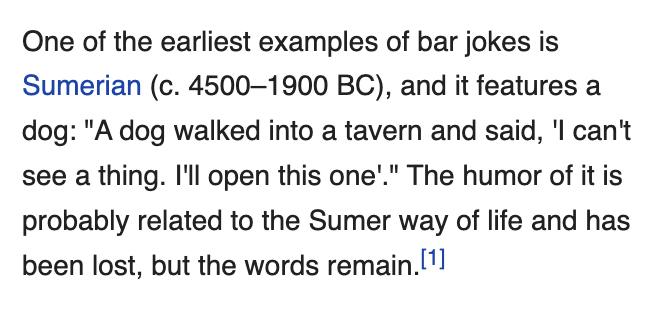 One of the earliest examples of bar jokes is Sumerian (c. 4500–1900 BC), and it features a dog: "A dog walked into a tavern and said, 'l can't see a thing. I'll open this one'." The humor of it is probably related to the Sumer way of life and has been lost, but the words remain.[1]