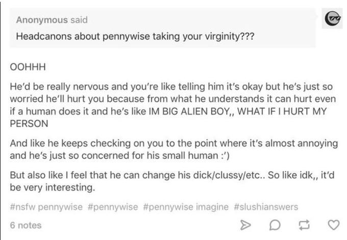 Anonymous said Headcanons about pennywise taking your virginity??? ООННН He'd be really nervous and you're like telling him it's okay but he's just so worried he'll hurt you because from what he understands it can hurt even if a human does it and he's like IM BIG ALIEN BOY, WHAT IF I HURT MY PERSON And like he keeps checking on you to the point where it's almost annoying and he's just so concerned for his small human :') But also like I feel that he can change his d---/clussy/etc.. So like idk,, it'd be very interesting. #nsfw pennywise #pennywise #pennywise imagine #slushianswers 6 notes