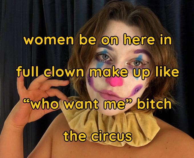 women be on here in full clown make up like "who want me" bitch the circus