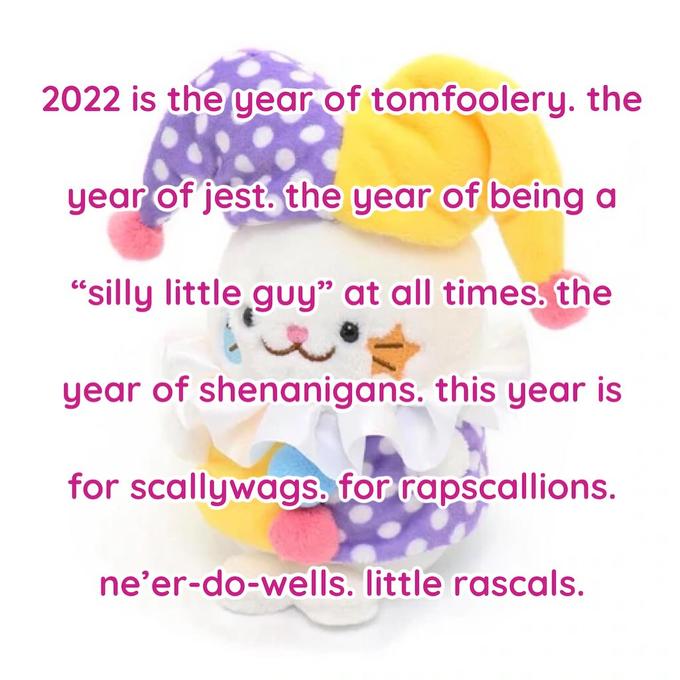 2022 is the year of tomfoolery. the year of jest. the year of being a “silly little guy" at all times. the year of shenanigans. this year is for scallywags. for rapscallions. ne’er-do-wells. little rascals.