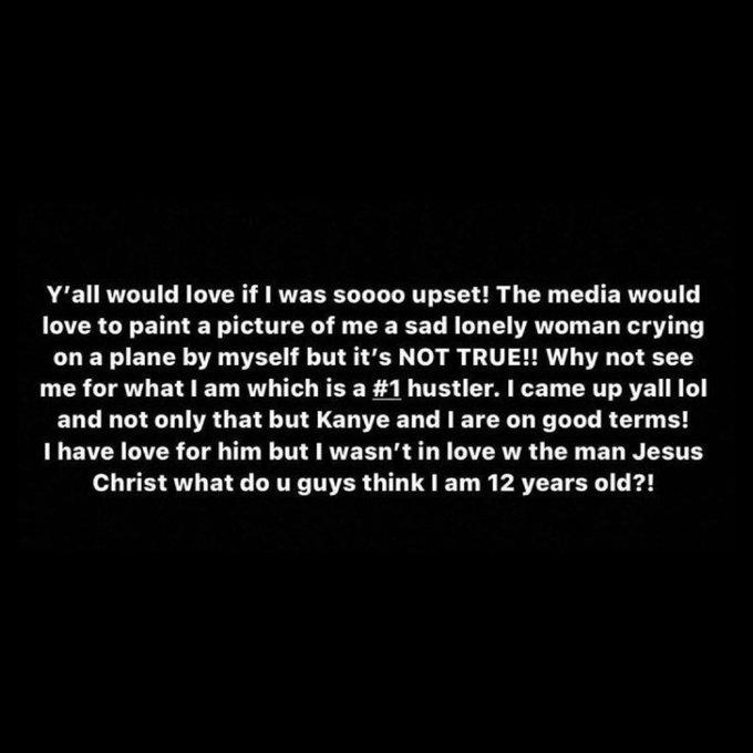 Y'all would love if I was soooo upset! The media would love to paint a picture of me a sad lonely woman crying on a plane by myself but it's NOT TRUE!! Why not see me for what I am which is a #1 hustler. I came up yall lol and not only that but Kanye and I are on good terms! I have love for him but I wasn't in love w the man Jesus Christ what do u guys think I am 12 years old?!
