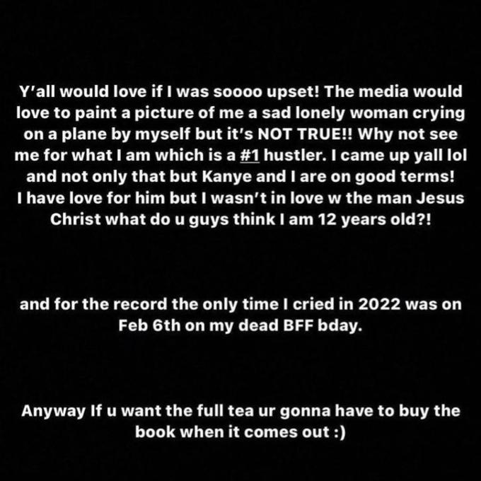 Y'all would love if I was soooo upset! The media would love to paint a picture of me a sad lonely woman crying on a plane by myself but it's NOT TRUE!! Why not see me for what I am which is a #1 hustler. I came up yall lol and not only that but Kanye and I are on good terms! I have love for him but I wasn't in love w the man Jesus Christ what do u guys think I am 12 years old?! and for the record the only time I cried in 2022 was on Feb 6th on my dead BFF bday. Anyway If u want the full tea ur gonna have to buy the book when it comes out :)