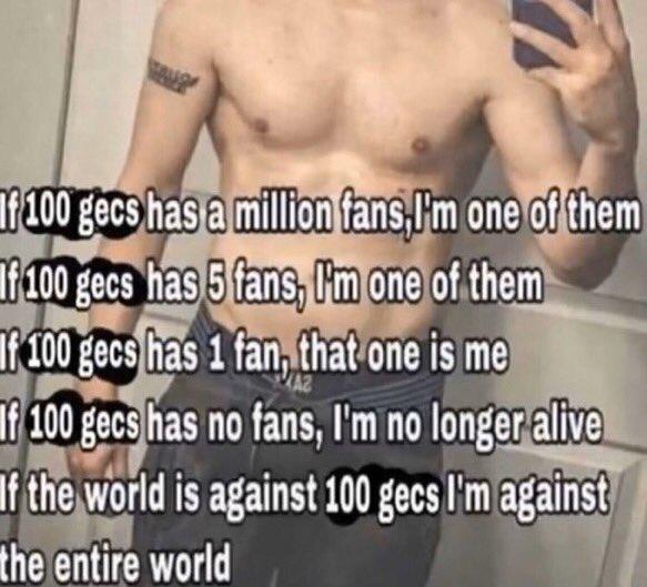 f 100 gecs has a million fans, I'm one of them If 100 gecs has 5 fans, ('m one of them f 100 gecs has 1 fan, that one is me f 100 gecs has no fans, l'm no longer alive If the world is against 100 gecs I'm against the entire world
