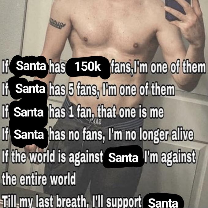 If Santa has t Santa has 5 fans, Im one of them 150k fans, I'm one of them Of Santa has 1 fan, that one is me Of Santa has no fans, I'm no longer alive If the world is against Santa I'm against the entire world Till.my last breath, l'll support Santa