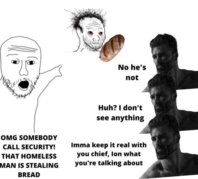 No he's not Huh? I don't see anything OMG SOMEBODY Imma keep it real with you chief, lon what you're talking about CALL SECURITY! THAT HOMELESS MAN IS STEALING BREAD