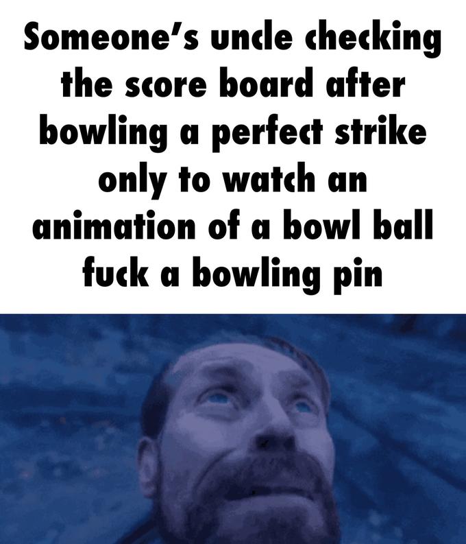Someone's uncle checking the score board after bowling a perfect strike only to watch an animation of a bowl ball f--- a bowling pin
