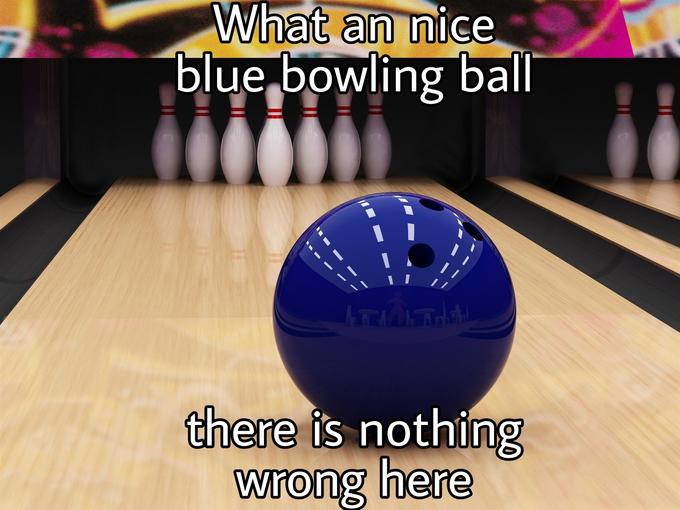 What a Nice Blue Bowling Ball, There Is Nothing Wrong In Here NSFW