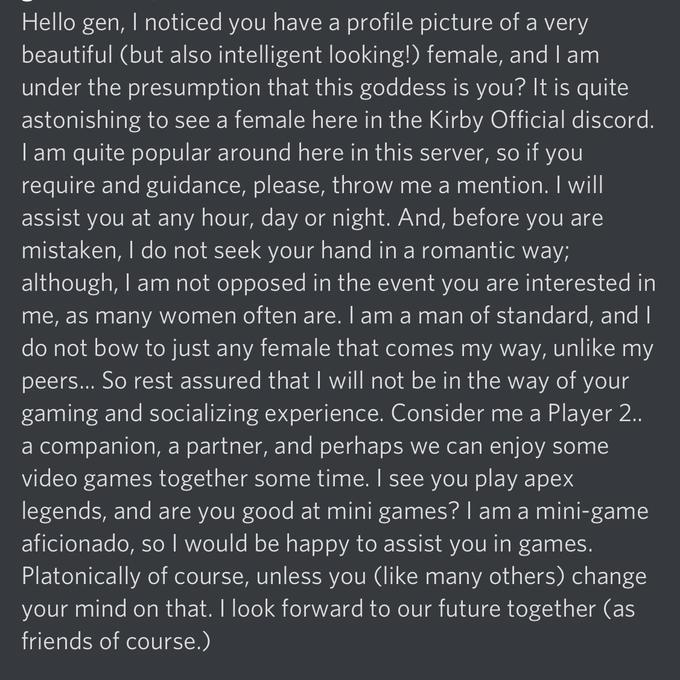 Hello gen, I noticed you have a profile picture of a very beautiful (but also intelligent looking!) female, and I am under the presumption that this goddess is you? It is quite astonishing to see a female here in the Kirby Official discord. I am quite popular around here in this server, so if you require and guidance, please, throw me a mention. I will assist you at any hour, day or night. And, before you are mistaken, I do not seek your hand in a romantic way; although, I am not opposed in the event you are interested in me, as many women often are. I am a man of standard, and I do not bow to just any female that comes my way, unlike my peers... So rest assured that I will not be in the way of your gaming and socializing experience. Consider me a Player 2. a companion, a partner, and perhaps we can enjoy some video games together some time. I see you play apex legends, and are you good at mini games? I am a mini-game aficionado, so I would be happy to assist you in games. Platonically of course, unless you (like many others) change your mind on that. I look forward to our future together (as friends of course.)