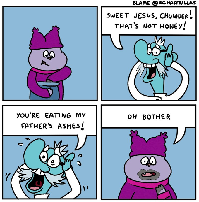 BLAME O SCHAFFRILLAS SWEET JESUS, CHOWDER. THAT'S NOT HONEY! YOU'RE EATING MY OH BOTHER FATHER'S ASHES!
