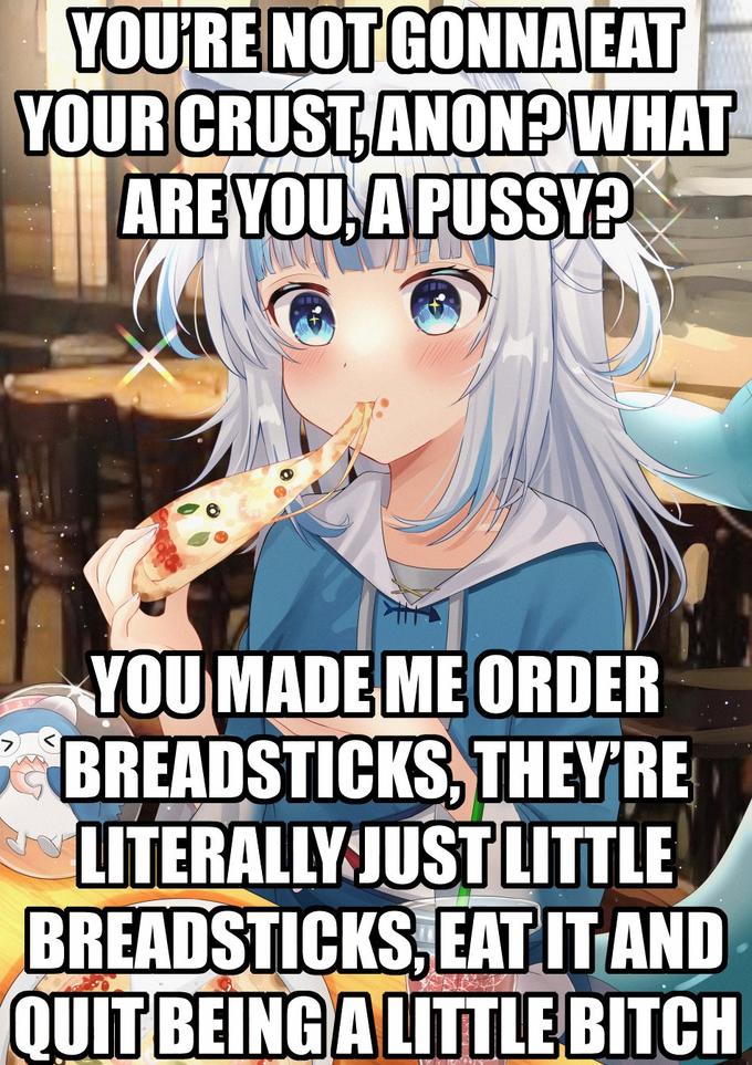 YOU'RE NOTGONNA EAT YOUR CRUST,ANON? WHAT ARE YOU, APUSSY? YOU MADE ME ORDER BREADSTICKS, THEY'RE LITERALLY JUST LITTLE BREADSTICKS, EAT ITAND QUIT BEINGALITTLE BITCH