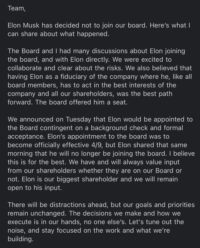 Тeam, Elon Musk has decided not to join our board. Here's what I can share about what happened. The Board and I had many discussions about Elon joining the board, and with Elon directly. We were excited to collaborate and clear about the risks. We also believed that having Elon as a fiduciary of the company where he, like all board members, has to act in the best interests of the company and all our shareholders, was the best path forward. The board offered him a seat. We announced on Tuesday that Elon would be appointed to the Board contingent on a background check and formal acceptance. Elon's appointment to the board was to become officially effective 4/9, but Elon shared that same morning that he will no longer be joining the board. I believe this is for the best. We have and will always value input from our shareholders whether they are on our Board or not. Elon is our biggest shareholder and we will remain open to his input. There will be distractions ahead, but our goals and priorities remain unchanged. The decisions we make and how we execute is in our hands, no one else's. Let's tune out the noise, and stay focused on the work and what we're building.