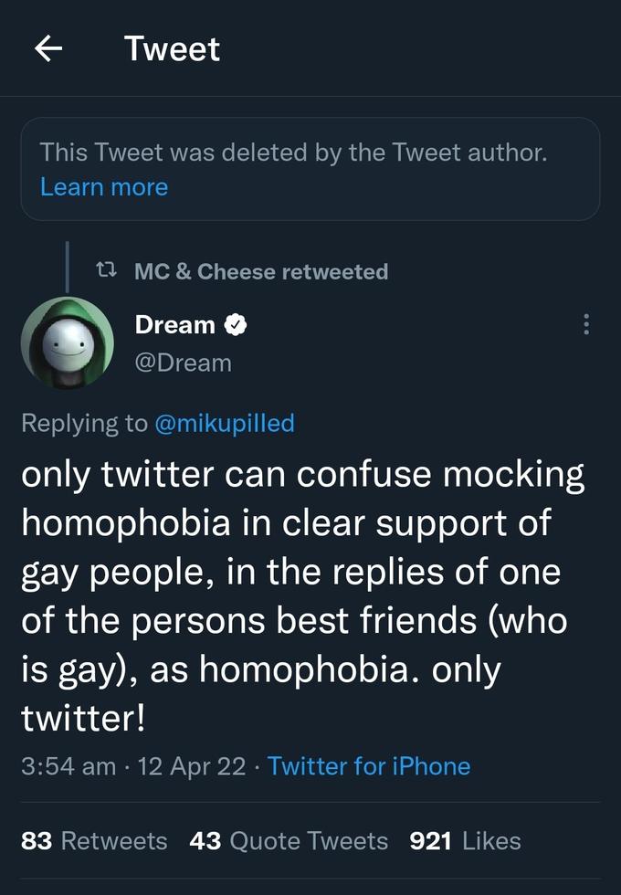 Tweet This Tweet was deleted by the Tweet author. Learn more t7 MC & Cheese retweeted Dream O @Dream Replying to @mikupilled only twitter can confuse mocking homophobia in clear support of gay people, in the replies of one of the persons best friends (who is gay), as homophobia. only twitter! 3:54 am · 12 Apr 22 · Twitter for iPhone 83 Retweets 43 Quote Tweets 921 Likes