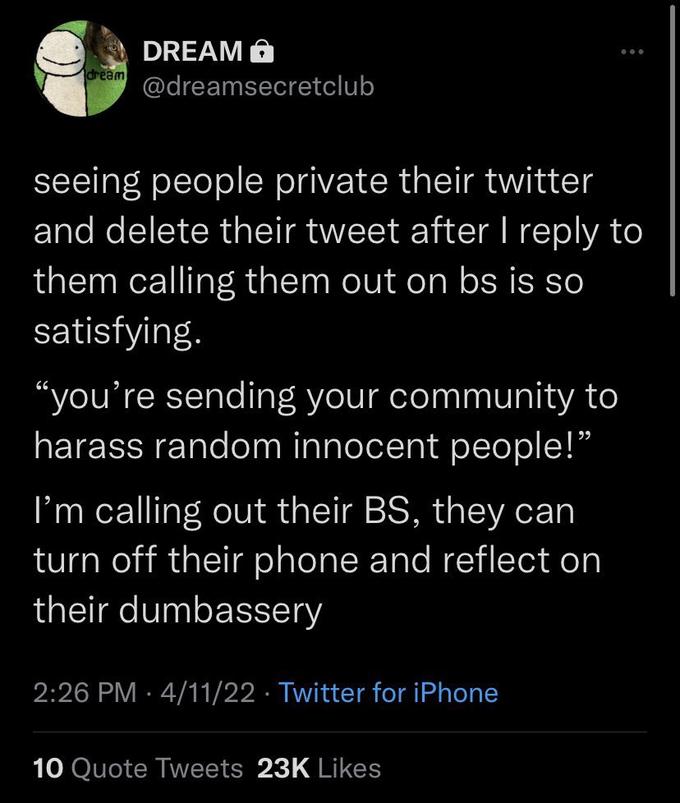 DREAM O dream @dreamsecretclub seeing people private their twitter and delete their tweet after I reply to them calling them out on bs is so satisfying. "you're sending your community to harass random innocent people!" I'm calling out their BS, they can turn off their phone and reflect on their dumbassery 2:26 PM · 4/11/22 · Twitter for iPhone 10 Quote Tweets 23K Likes