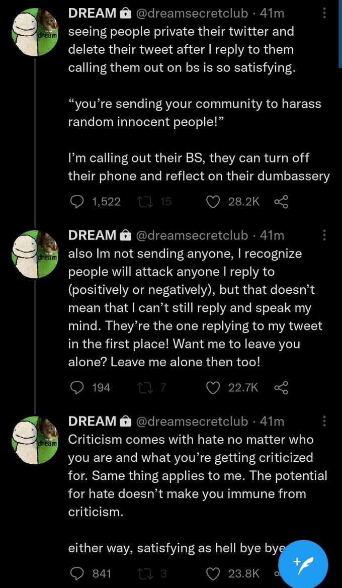 DREAM A @dreamsecretclub · 41m dream seeing people private their twitter and delete their tweet after I reply to them calling them out on bs is so satisfying. "you're sending your community to harass random innocent people!" I'm calling out their BS, they can turn off their phone and reflect on their dumbassery 1,522 27 15 28.2K DREAM A @dreamsecretclub · 41m also Im not sending anyone, T recognize people will attack anyone I reply to (positively or negatively), but that doesn't mean that I can't still reply and speak my mind. They're the one replying to my tweet in the first place! Want me to leave you dream alone? Leave me alone then too! 194 27 7 22.7K DREAM O @dreamsecretclub · 41m aream Criticism comes with hate no matter who you are and what you're getting criticized for. Same thing applies to me. The potential for hate doesn't make you immune from criticism. either way, satisfying as hell bye bye 841 27 3 23.8K