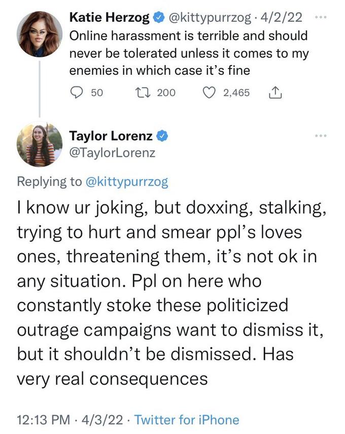 Katie Herzog @kittypurrzog · 4/2/22 ... Online harassment is terrible and should never be tolerated unless it comes to my enemies in which case it's fine 50 L7 200 2,465 Taylor Lorenz @TaylorLorenz Replying to @kittypurrzog I know ur joking, but doxxing, stalking, trying to hurt and smear ppl's loves ones, threatening them, it's not ok in any situation. Ppl on here who constantly stoke these politicized outrage campaigns want to dismiss it, but it shouldn't be dismissed. Has very real consequences 12:13 PM · 4/3/22 · Twitter for iPhone