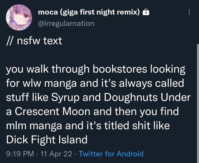 moca (giga first night remix) @irregularnation // nsfw text you walk through bookstores looking for wlw manga and it's always called stuff like Syrup and Doughnuts Under a Crescent Moon and then you find mlm manga and it's titled s--- like D--- Fight Island 9:19 PM · 11 Apr 22 · Twitter for Android