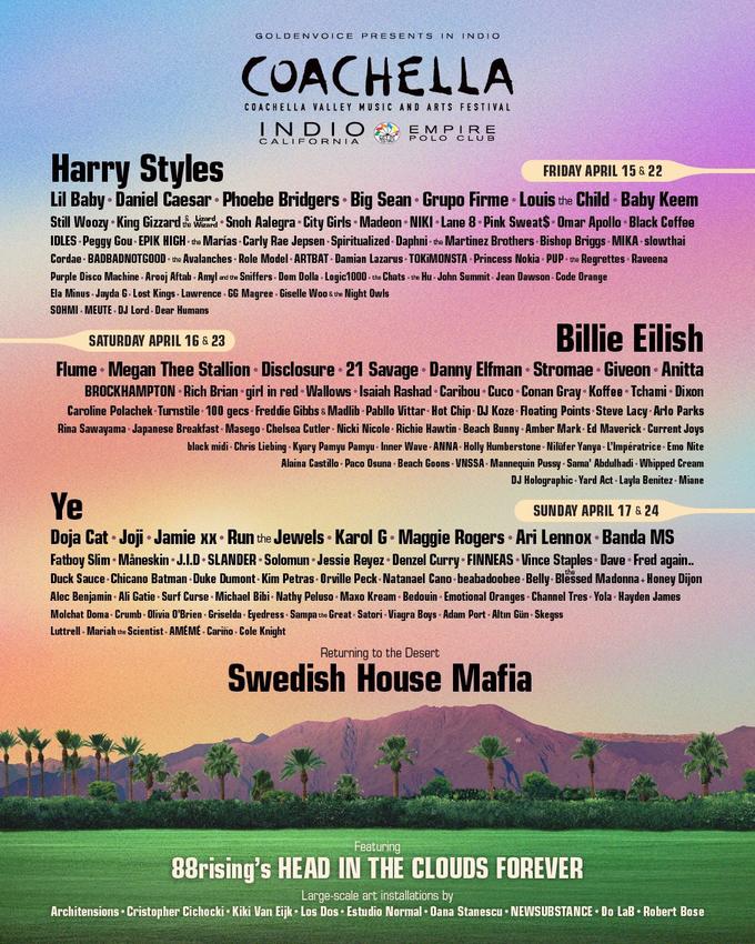 GOLDEN VOICE PRESENTS IN INDIO COACHELLA COACHELLA VALLEY MUSIC AND ARTS FESTIVAL INDIO EMPIR E POLO CLUB CALIFORNIA Harry Styles FRIDAY APRIL 15 & 22 Lil Baby · Daniel Caesar Phoebe Bridgers Big Sean Grupo Firme · Louis the Child Baby Keem Still Woozy King Gizzard Wed Snoh Aalegra City Girls Madeon • NIKI Lane 8 Pink Sweat$- Omar Apollo Black Coffee IDLES Peggy Gou - EPIK HIGH the Marías Carly Rae Jepsen - Spiritualized - Daphni - the Martinez Brothers Bishop Briggs MIKA slowthai Cordae BADBADNOTGOOD • the Avalanches · Role Model - ARTBAT Damian Lazarus TOKIMONSTA Princess Nokia PUP the Regrettes Raveena Purple Disco Machine - Arooj Aftab - Amyl and the Sniffers Dom Dolla - Logic1000 - the Chats - the Hu John Summit - Jean Dawson - Code Orange Ela Minus - Jayda G- Lost Kings - Lawrence - GG Magree Giselle Woo & the Night Owls SOHMI - MEUTE - DJ Lord - Dear Humans Billie Eilish SATURDAY APRIL 16 & 23 Flume · Megan Thee Stallion Disclosure 21 Savage Danny Elfman Stromae Giveon Anitta BROCKHAMPTON Rich Brian girl in red Wallows Isaiah Rashad • Caribou · Cuco Conan Gray Koffee Tchami Dixon Caroline Polachek Turnstile 100 gecs Freddie Gibbs & Madlib Pabllo Vittar Hot Chip DJ Koze Floating Points Steve Lacy Arlo Parks Rina Sawayama Japanese Breakfast Masego Chelsea Cutler Nicki Nicole Richie Hawtin - Beach Bunny · Amber Mark Ed Maverick Current Joys black midi - Chris Liebing - Kyary Pamyu Pamyu - Inner Wave ANNA Holly Humberstone Nilüfer Yanya - L'Impératrice - Emo Nite Alaina Castillo - Paco Osuna Beach Goons VNSSA - Mannequin P---- Sama' Abdulhadi - Whipped Cream DJ Holographic - Yard Act Layla Benitez Miane Ye SUNDAY APRIL 17 & 24 Doja Cat Joji Jamie xx • Run the Jewels Karol G Maggie Rogers Ari Lennox • Banda MS Fatboy Slim Måneskin J.I.D SLANDER Solomun • Jessie Reyez • Denzel Curry FINNEAS Vince Staples • Dave • Fred again. Duck Sauce Chicano Batman - Duke Dumont - Kim Petras - Orville Peck-Natanael Cano beabadoobee Belly Blessed Madonna + Honey Dijon Alec Benjamin · Ali Gatie Surf Curse Michael Bibi Nathy Peluso - Maxo Kream Bedouin Emotional Oranges Channel Tres Yola Hayden James Molchat Doma - Crumb - Olivia O'Brien - Griselda - Eyedress - Sampa the Great Satori · Viagra Boys - Adam Port - Altın Gün - Skegss Luttrell - Mariah the Scientist - AMÉMÉ - Cariño - Cole Knight Returning to the Desert Swedish House Mafia Featuring 88rising's HEAD IN THE CLOUDS FOREVER Large-scale art installations by Architensions • Cristopher Cichocki • Kiki Van Eijk • Los Dos Estudio Normal • Oana Stanescu • NEWSUBSTANCE Do LaB • Robert Bose