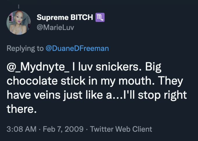 Supreme BITCH m. @MarieLuv Replying to @DuaneDFreeman @_Mydnyte_ I luv snickers. Big chocolate stick in my mouth. They have veins just like a...l'll stop right there. 3:08 AM · Feb 7, 2009 · Twitter Web Client