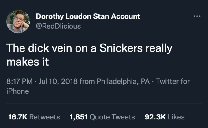 Dorothy Loudon Stan Account @RedDlicious The d--- vein on a Snickers really makes it 8:17 PM · Jul 10, 2018 from Philadelphia, PA · Twitter for iPhone 16.7K Retweets 1,851 Quote Tweets 92.3K Likes