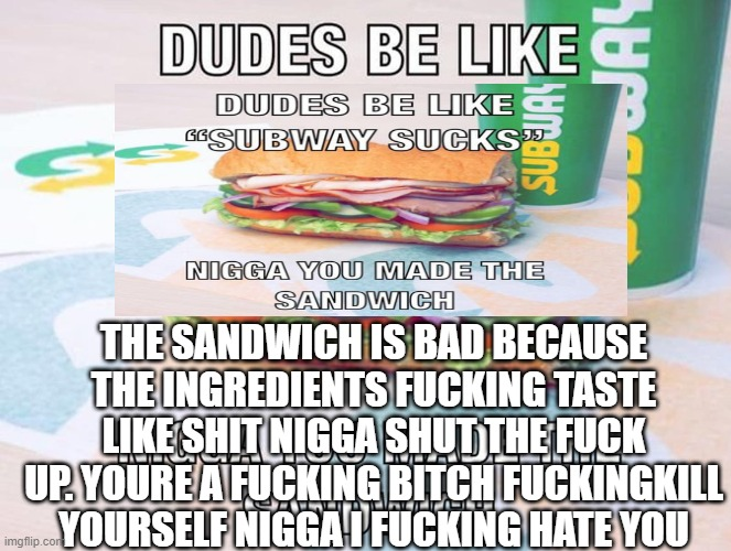 DUDES BE LIKEC DUDES BE LIKE C GESUBWAY SUCKS" N---- YOU MADE THE SANDWICH THE SANDWICH IS BAD BECAUSE THE INGREDIENTS F------ TASTE LIKE S--- N---- SHUT THE F--- UP YOURE A F------ BITCH FUCKINGKILL YOURSELF NIGGAI F------ HATE YOU imgflip.com