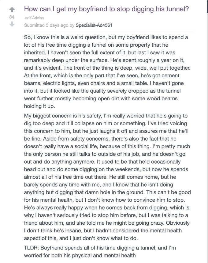 How can I get my boyfriend to stop digging his tunnel? 84 self.Advice Submitted 5 days ago by Specialist-Ad4561 So, I know this is a weird question, but my boyfriend likes to spend a lot of his free time digging a tunnel on some property that he inherited. I haven't seen the full extent of it, but last I saw it was remarkably deep under the surface. He's spent roughly a year on it, and it's evident. The front of the thing is deep, wide, well put together. At the front, which is the only part that I've seen, he's got cement beams, electric lights, even chairs and a small table. I haven't gone into it, but it looked like the quality severely dropped as the tunnel went further, mostly becoming open dirt with some wood beams holding it up. My biggest concern is his safety, I'm really worried that he's going to dig too deep and it'll collapse on him or something. I've tried voicing this concern to him, but he just laughs it off and assures me that he'll be fine. Aside from safety concerns, there's also the fact that he doesn't really have a social life, because of this thing. I'm pretty much the only person he still talks to outside of his job, and he doesn't go out and do anything anymore. It used to be that he'd occasionally head out and do some digging on the weekends, but now he spends almost all of his free time out there. He still comes home, but he barely spends any time with me, and I know that he isn't doing anything but digging that damn hole in the ground. This can't be good for his mental health, but I don't know how to convince him to stop. He's always really happy when he comes back from digging, which is why I haven't seriously tried to stop him before, but I was talking to a friend about him, and she told me he might be going crazy. Obviously I don't think he's insane, but I hadn't considered the mental health aspect of this, and I just don't know what to do. TLDR: Boyfriend spends all of his time digging a tunnel, and I'm worried for both his physical and mental health