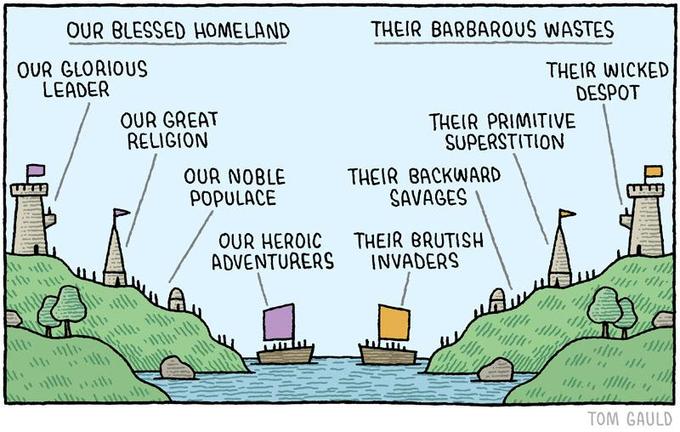 OUR BLESSED HOMELAND THEIR BARBAROUS WASTES OUR GLORIOUS LEADER THEIR WICKED DESPOT OUR GREAT RELIGION THEIR PRIMITIVE SUPERSTITION OUR NOBLE POPULACE THEIR BACKWARD SAVAGES OUR HEROIC ADVENTURERS THEIR BRUTISH INVADERS ath TOM GAULD