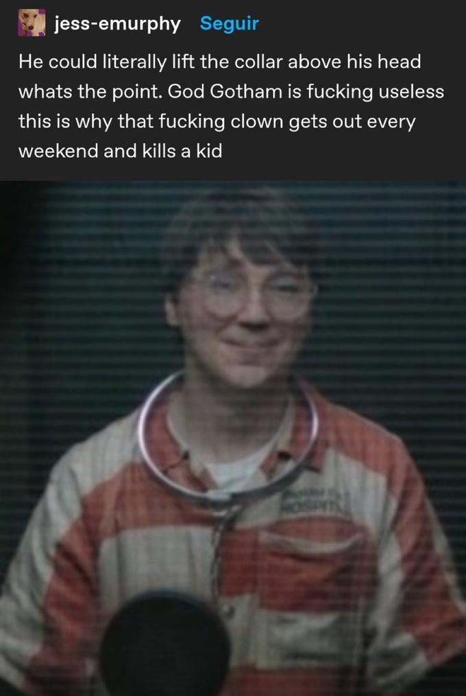 jess-emurphy Seguir He could literally lift the collar above his head whats the point. God Gotham is f------ useless this is why that f------ clown gets out every weekend and kills a kid