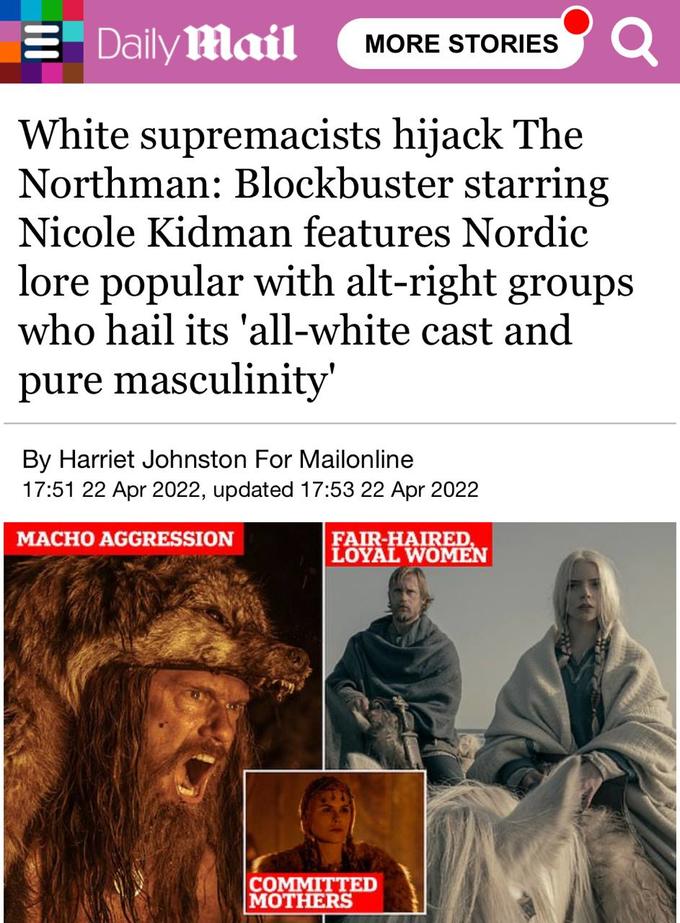 Daily Mail MORE STORIES Q White supremacists hijack The Northman: Blockbuster starring Nicole Kidman features Nordic lore popular with alt-right groups who hail its 'all-white cast and pure masculinity' By Harriet Johnston For Mailonline 17:51 22 Apr 2022, updated 17:53 22 Apr 2022 MACHO AGGRESSION FAIR-HAIRED, LOYAL WOMEN COMMITTED MOTHERS