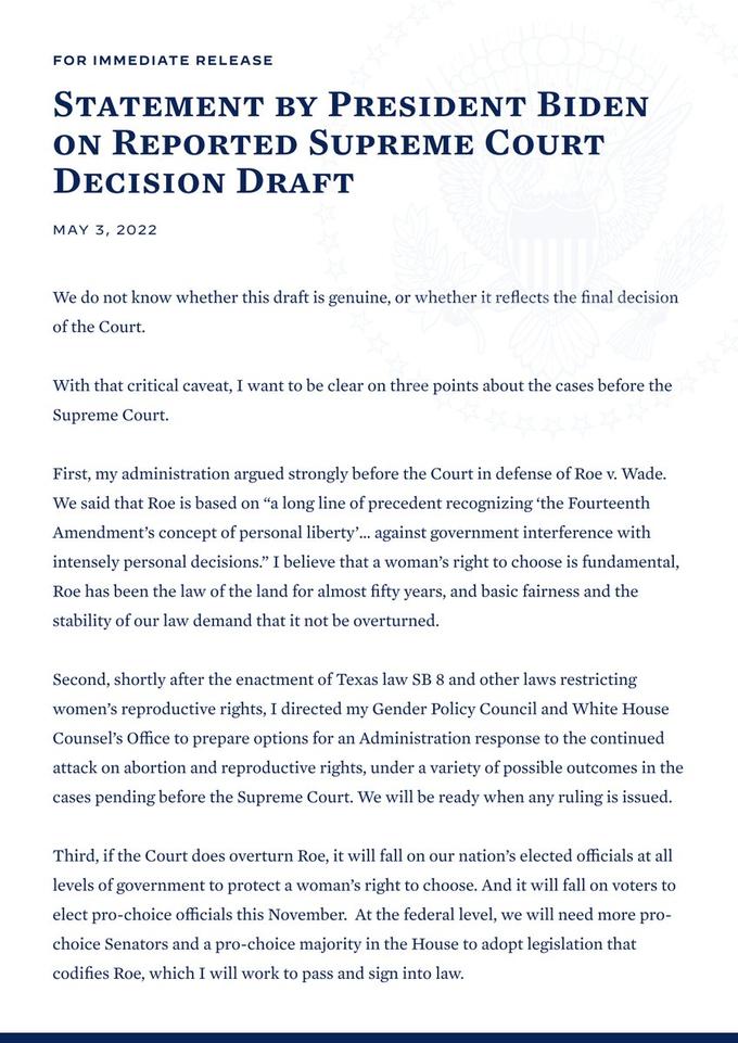 FOR IMMEDIATE RELEASE STATEMENT BY PRESIDENT BIDEN ON REPORTED SUPREME COURT DECISION DRAFT MAY 3, 2022 We do not know whether this draft is genuine, or whether it reflects the final decision of the Court. With that critical caveat, I want to be clear on three points about the cases before the Supreme Court. First, my administration argued strongly before the Court in defense of Roe v. Wade. We said that Roe is based on "a long line of precedent recognizing the Fourteenth Amendment's concept of personal liberty.. against government interference with intensely personal decisions." I believe that a woman's right to choose is fundamental, Roe has been the law of the land for almost fifty years, and basic fairness and the stability of our law demand that it not be overturned. Second, shortly after the enactment of Texas law SB 8 and other laws restricting women's reproductive rights, I directed my Gender Policy Council and White House Counsel's Office to prepare options for an Administration response to the continued attack on abortion and reproductive rights, under a variety of possible outcomes in the cases pending before the Supreme Court. We will be ready when any ruling is issued. Third, if the Court does overturn Roe, it will fall on our nation's elected officials at all levels of government to protect a woman's right to choose. And it will fall on voters to elect pro-choice officials this November. At the federal level, we will need more pro- choice Senators and a pro-choice majority in the House to adopt legislation that codifies Roe, which I will work to pass and sign into law.