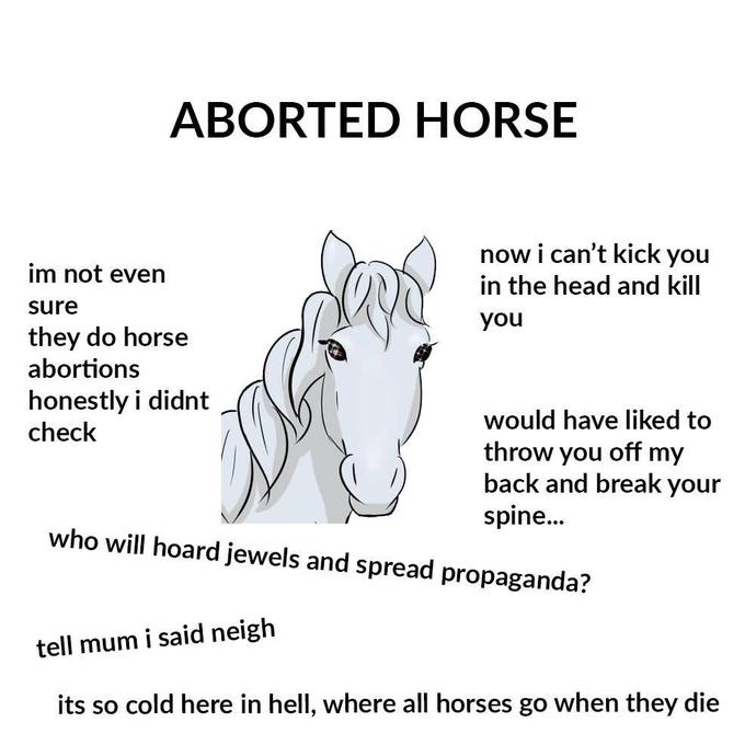 ABORTED HORSE now i can't kick you in the head and kill im not even sure you they do horse abortions honestly i didnt check would have liked to throw you off my back and break your spine. who will hoard jewels and spread propaganda? tell mum i said neigh its so cold here in hell, where all horses go when they die