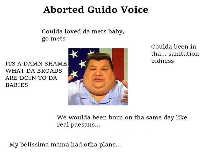 Aborted G---- Voice Coulda loved da mets baby, go mets Coulda been in tha... sanitation bidness ITS A DAMN SHAME WHAT DA BROADS ARE DOIN TO DA BABIES We woulda been born on tha same day like real paesans... My belissima mama had otha plans...