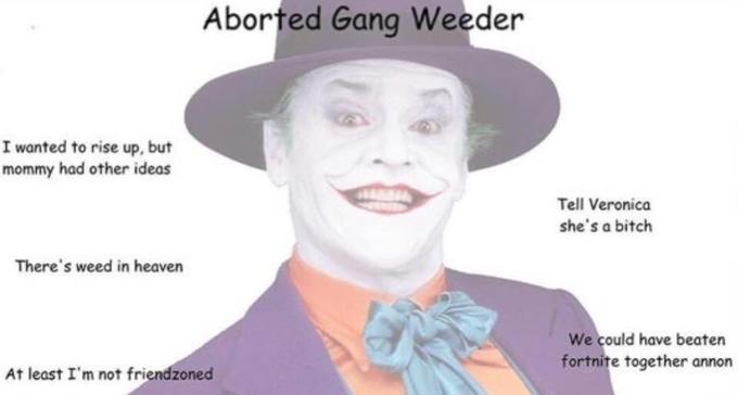 Aborted Gang Weeder I wanted to rise up, but mommy had other ideas Tell Veronica she's a bitch There's weed in heaven We could have beaten fortnite together annon At least I'm not friendzoned