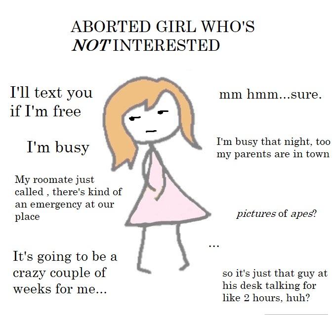 ABORTED GIRL WHO'S NOTINTERESTED I'll text you mm hmm...sure. if I'm free I'm busy I'm busy that night, too my parents are in town My roomate just called , there's kind of an emergency at our place pictures of apes? It's going to be a crazy couple of weeks for me... so it's just that guy at his desk talking for like 2 hours, huh?