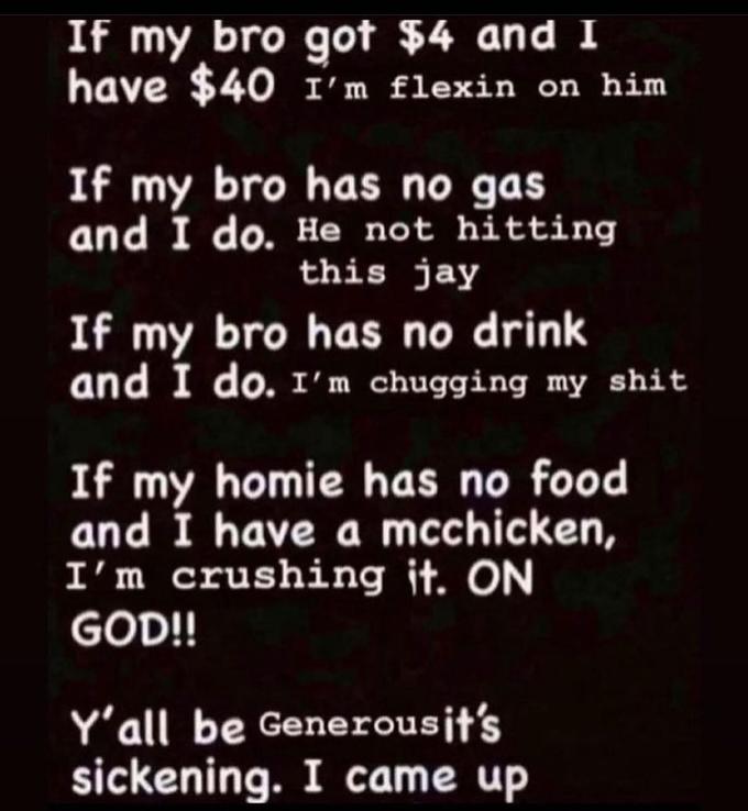 If my bro got $4 and I have $40 1'm flexin on him If my bro has no gas and I do. He not hitting this jay If my bro has no drink and I do. I'm chugging my s--- If my homie has no food and I have a mcchicken, I'm crushing it. ON GOD!! Y'all be Generousjt's sickening. I came up