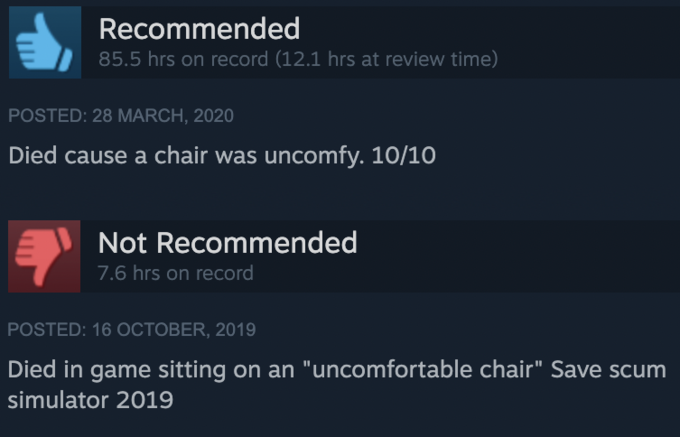 Recommended 85.5 hrs on record (12.1 hrs at review time) POSTED: 28 MARCH, 2020 Died cause a chair was uncomfy. 10/10 Not Recommended 7.6 hrs on record POSTED: 16 OCTOBER, 2019 Died in game sitting on an "uncomfortable chair" Save scum simulator 2019