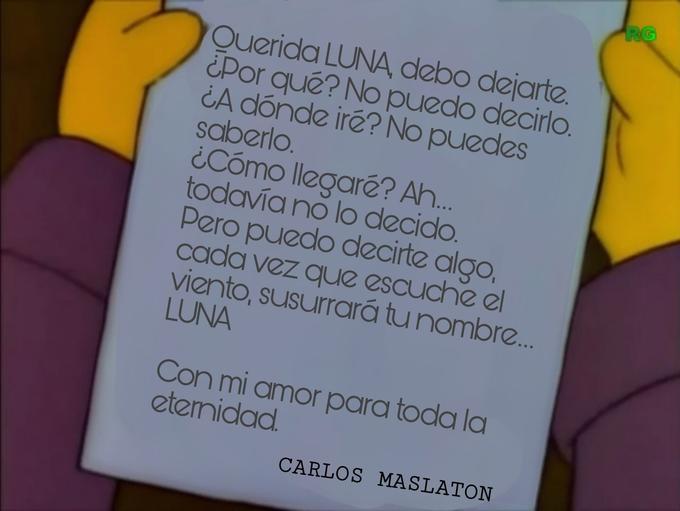 RG Querida LUNA, debo dejarte. ¿Por qué? No puedo decirlo. ¿A dónde iré? No puedes saberlo. ¿Cómo llegaré? A. todavía no lo decido. Pero puedo decirte algo, cada vez que escuche el viento, susurrará tu nombre. LUNA Con mi amor para toda la etemidad. CARLOS MASLATON