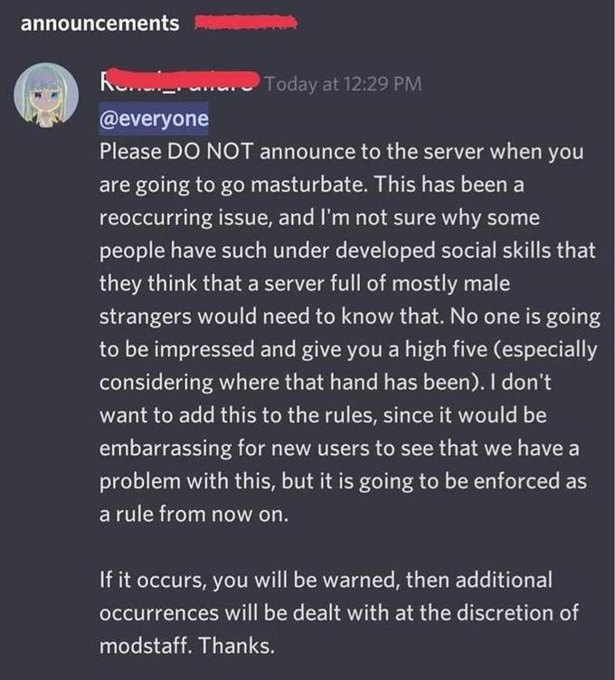 announcements Ke Today at 12:29 PM @everyone Please DO NOT announce to the server when you are going to go masturbate. This has been a reoccurring issue, and I'm not sure why some people have such under developed social skills that they think that a server full of mostly male strangers would need to know that. No one is going to be impressed and give you a high five (especially considering where that hand has been). I don't want to add this to the rules, since it would be embarrassing for new users to see that we have a problem with this, but it is going to be enforced as a rule from now on. If it occurs, you will be warned, then additional occurrences will be dealt with at the discretion of modstaff. Thanks.