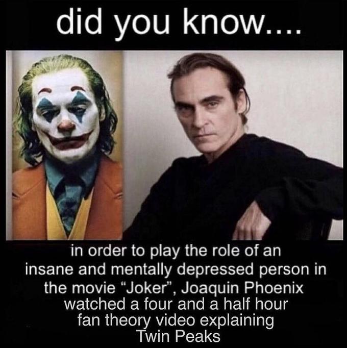 did you know.... in order to play the role of an insane and mentally depressed person in the movie "Joker", Joaquin Phoenix watched a four and a half hour fan theory video explaining Twin Peaks